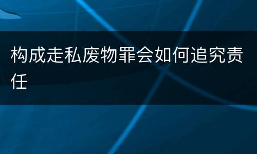 构成走私废物罪会如何追究责任
