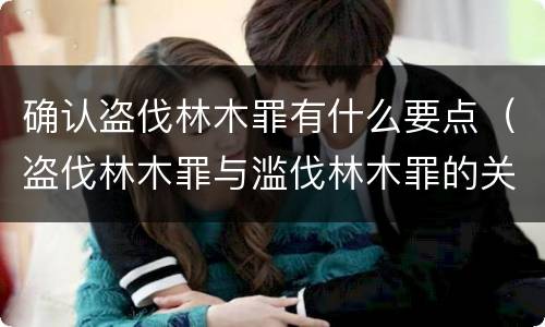 确认盗伐林木罪有什么要点（盗伐林木罪与滥伐林木罪的关键区别是什么）