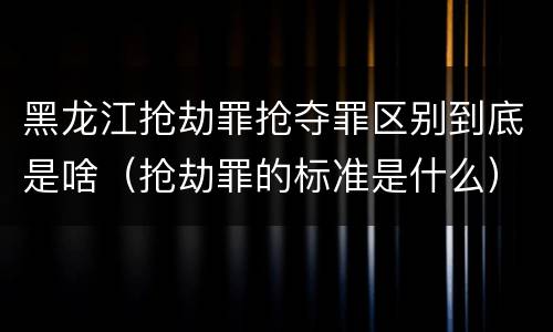 黑龙江抢劫罪抢夺罪区别到底是啥（抢劫罪的标准是什么）