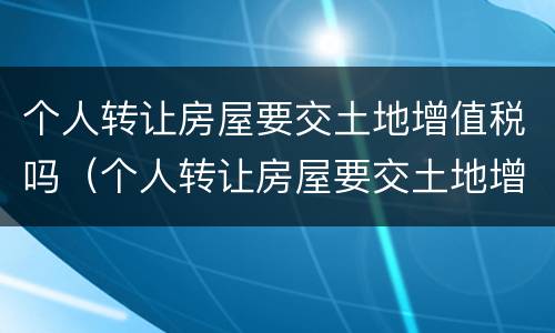 个人转让房屋要交土地增值税吗（个人转让房屋要交土地增值税吗多少钱）