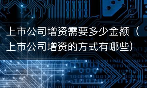 上市公司增资需要多少金额（上市公司增资的方式有哪些）