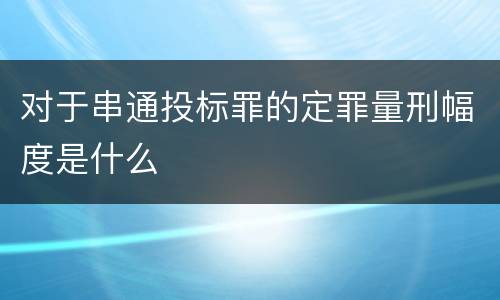 对于串通投标罪的定罪量刑幅度是什么