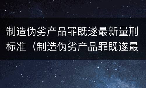 制造伪劣产品罪既遂最新量刑标准（制造伪劣产品罪既遂最新量刑标准是）