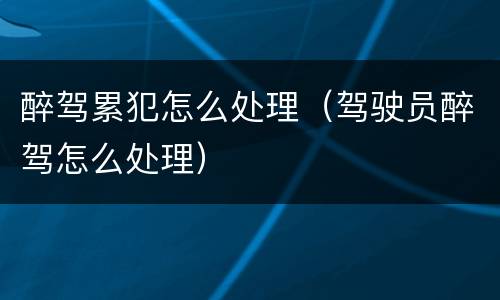 醉驾累犯怎么处理（驾驶员醉驾怎么处理）