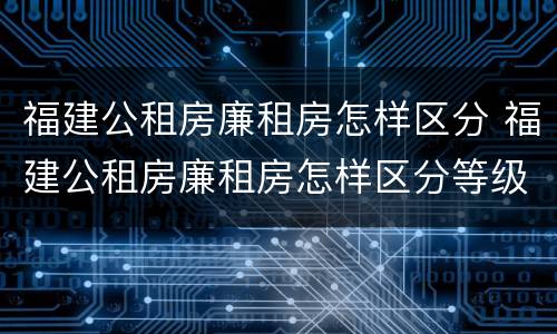 福建公租房廉租房怎样区分 福建公租房廉租房怎样区分等级