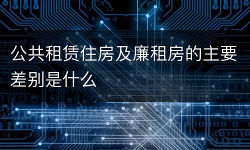 公共租赁住房及廉租房的主要差别是什么