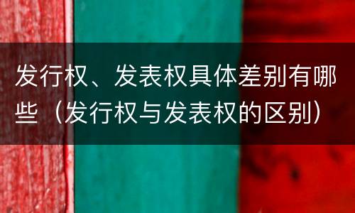 发行权、发表权具体差别有哪些（发行权与发表权的区别）