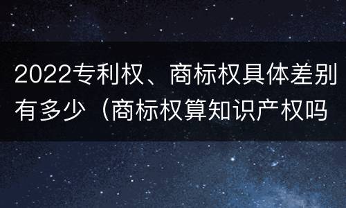 2022专利权、商标权具体差别有多少（商标权算知识产权吗）