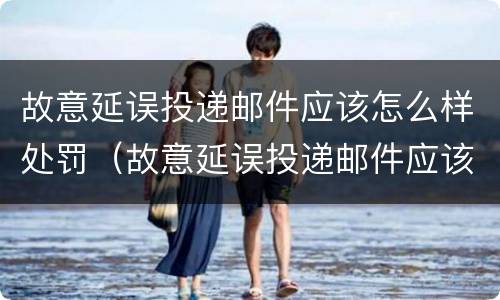 故意延误投递邮件应该怎么样处罚（故意延误投递邮件应该怎么样处罚呢）