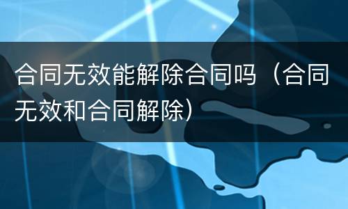 合同无效能解除合同吗（合同无效和合同解除）