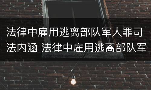 法律中雇用逃离部队军人罪司法内涵 法律中雇用逃离部队军人罪司法内涵包括