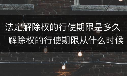 法定解除权的行使期限是多久 解除权的行使期限从什么时候开始起算