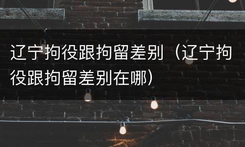 辽宁拘役跟拘留差别（辽宁拘役跟拘留差别在哪）