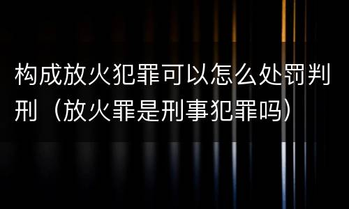 构成放火犯罪可以怎么处罚判刑（放火罪是刑事犯罪吗）