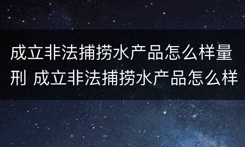 成立非法捕捞水产品怎么样量刑 成立非法捕捞水产品怎么样量刑的