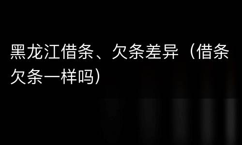 黑龙江借条、欠条差异（借条欠条一样吗）