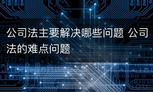 公司法主要解决哪些问题 公司法的难点问题