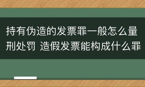 持有伪造的发票罪一般怎么量刑处罚 造假发票能构成什么罪