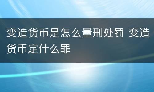 变造货币是怎么量刑处罚 变造货币定什么罪