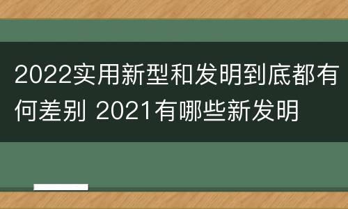 2022实用新型和发明到底都有何差别 2021有哪些新发明