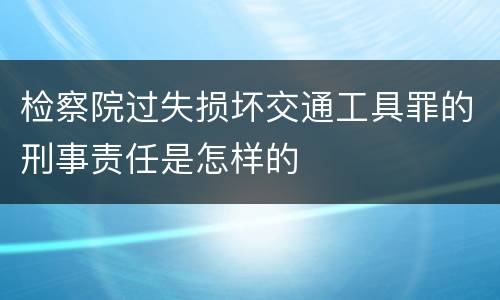 检察院过失损坏交通工具罪的刑事责任是怎样的