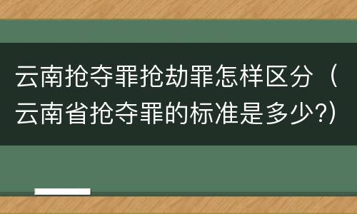 云南抢夺罪抢劫罪怎样区分（云南省抢夺罪的标准是多少?）