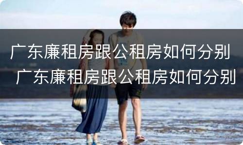 广东廉租房跟公租房如何分别 广东廉租房跟公租房如何分别的