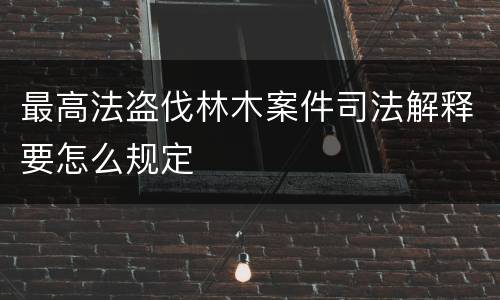 最高法盗伐林木案件司法解释要怎么规定