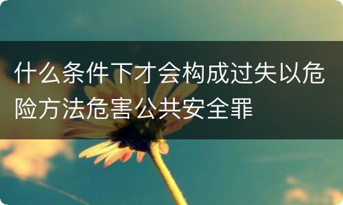 什么条件下才会构成过失以危险方法危害公共安全罪