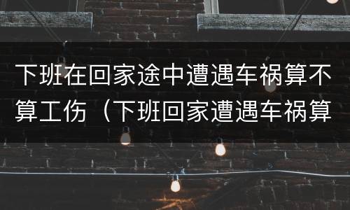 下班在回家途中遭遇车祸算不算工伤（下班回家遭遇车祸算工伤吗）