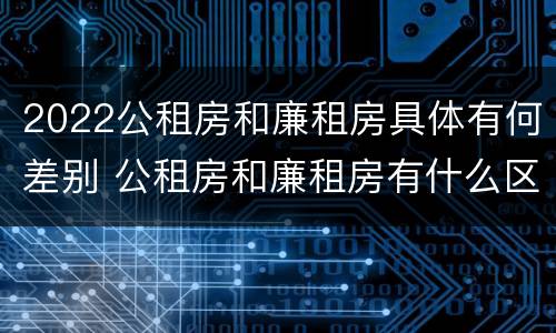 2022公租房和廉租房具体有何差别 公租房和廉租房有什么区别,哪个更好点