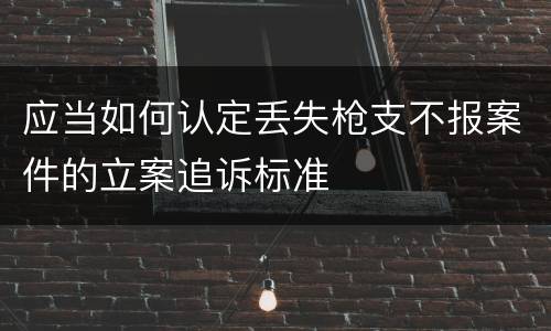 应当如何认定丢失枪支不报案件的立案追诉标准