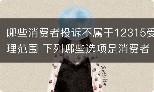 哪些消费者投诉不属于12315受理范围 下列哪些选项是消费者投诉的误区