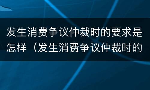 发生消费争议仲裁时的要求是怎样（发生消费争议仲裁时的要求是怎样规定的）