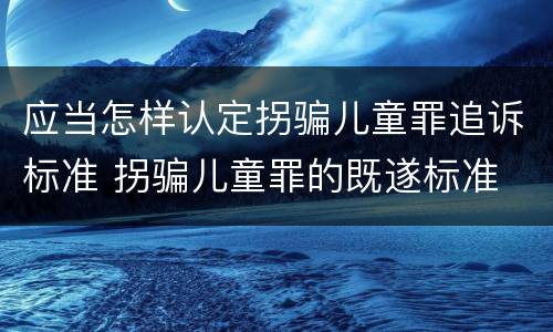 应当怎样认定拐骗儿童罪追诉标准 拐骗儿童罪的既遂标准