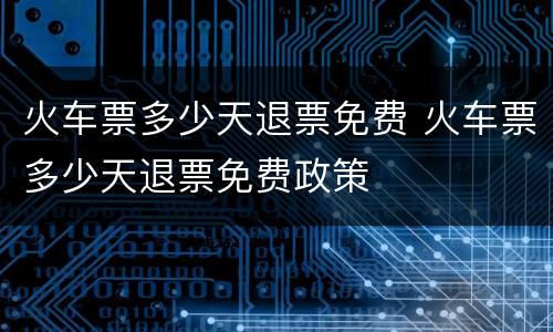 火车票多少天退票免费 火车票多少天退票免费政策