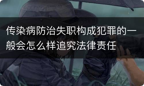 传染病防治失职构成犯罪的一般会怎么样追究法律责任