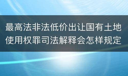 最高法非法低价出让国有土地使用权罪司法解释会怎样规定