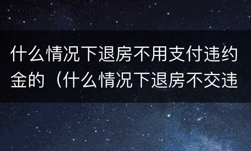 什么情况下退房不用支付违约金的（什么情况下退房不交违约金）