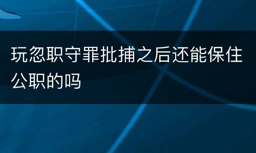 玩忽职守罪批捕之后还能保住公职的吗