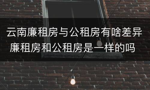 云南廉租房与公租房有啥差异 廉租房和公租房是一样的吗
