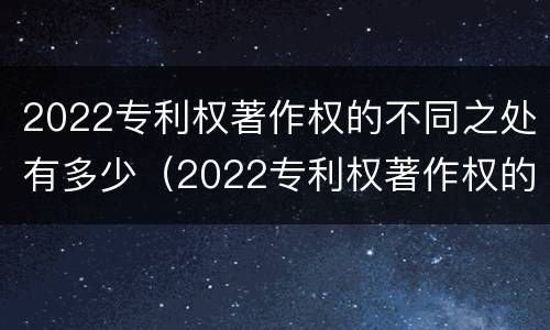 2022专利权著作权的不同之处有多少（2022专利权著作权的不同之处有多少）