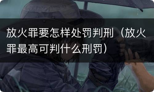 放火罪要怎样处罚判刑（放火罪最高可判什么刑罚）