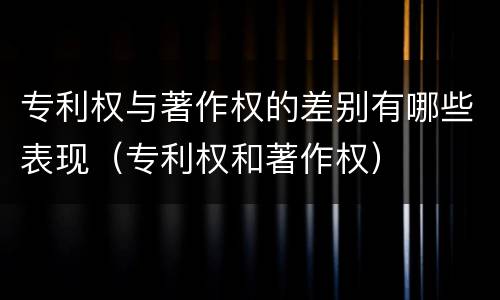 专利权与著作权的差别有哪些表现（专利权和著作权）