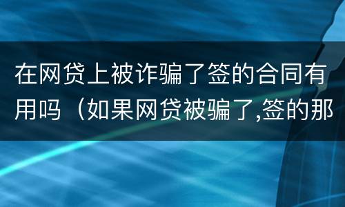 在网贷上被诈骗了签的合同有用吗（如果网贷被骗了,签的那个合同还有用吗）