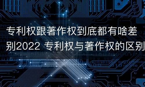 专利权跟著作权到底都有啥差别2022 专利权与著作权的区别