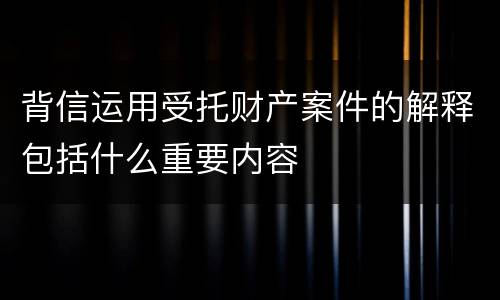 背信运用受托财产案件的解释包括什么重要内容