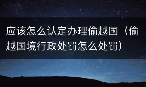 应该怎么认定办理偷越国（偷越国境行政处罚怎么处罚）