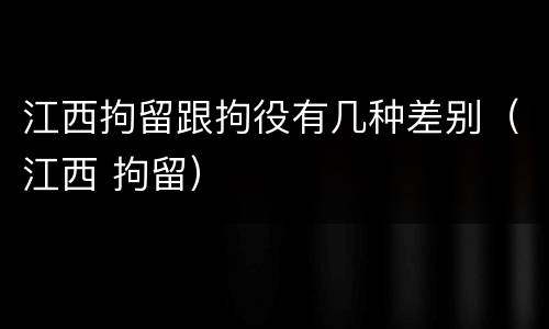 江西拘留跟拘役有几种差别（江西 拘留）