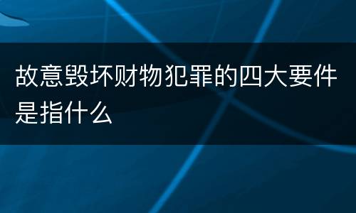 故意毁坏财物犯罪的四大要件是指什么